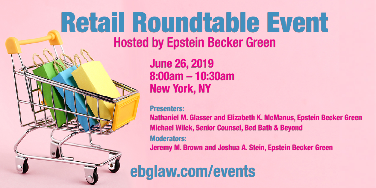 Retail Roundtable Event
Hosted by Epstein Becker Green
June 26, 2019
8:00am - 10:30am
New York, NY
Presenters: Nathaniel M. Glasser and Elizabeth K. McManus, Epstein Becker Green
Michael Wilck, Senior Counsel, Bed Bath & Beyond
Moderators:
Jeremy M. Brown and Joshua A. Stein, Epstein Becker Green